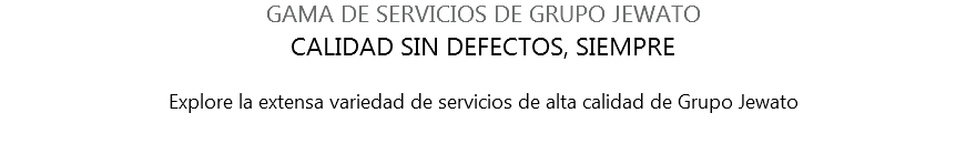 GAMA DE SERVICIOS DE GRUPO JEWATO CALIDAD SIN DEFECTOS, SIEMPRE Explore la extensa variedad de servicios de alta calidad de Grupo Jewato